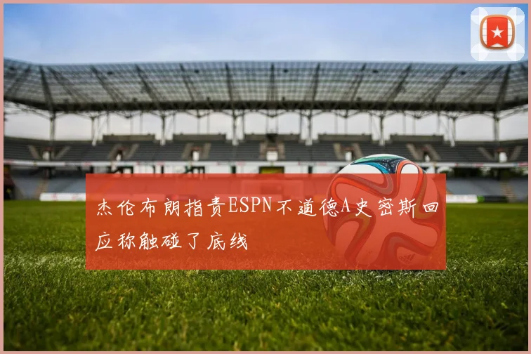 杰伦布朗指责ESPN不道德A史密斯回应称触碰了底线
