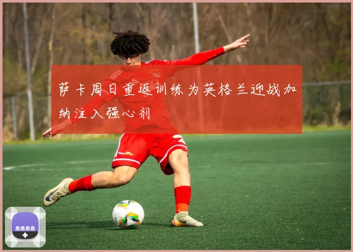 萨卡周日重返训练为英格兰迎战加纳注入强心剂