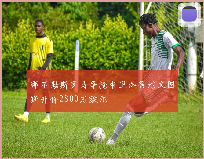 那不勒斯罗马争抢中卫加蒂尤文图斯开价2800万欧元