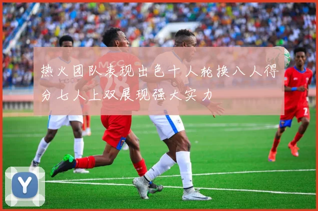 热火团队表现出色十人轮换八人得分七人上双展现强大实力