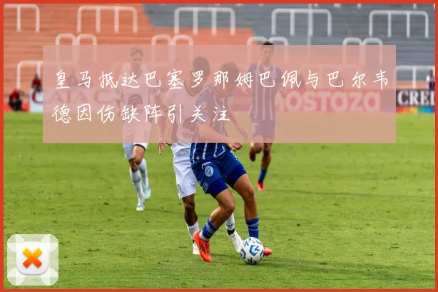 皇马抵达巴塞罗那姆巴佩与巴尔韦德因伤缺阵引关注