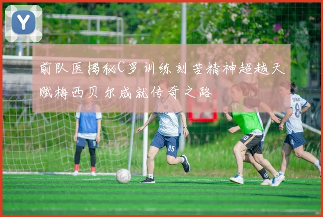 前队医揭秘C罗训练刻苦精神超越天赋梅西贝尔成就传奇之路