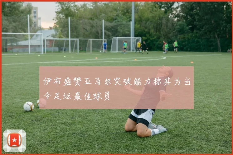 伊布盛赞亚马尔突破能力称其为当今足坛最佳球员