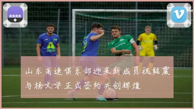 山东高速俱乐部迎来新成员祝铭震与杨文学正式签约共创辉煌