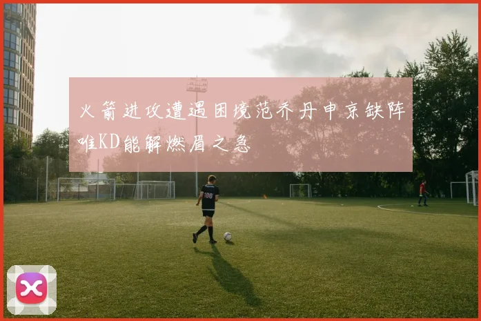 火箭进攻遭遇困境范乔丹申京缺阵唯KD能解燃眉之急