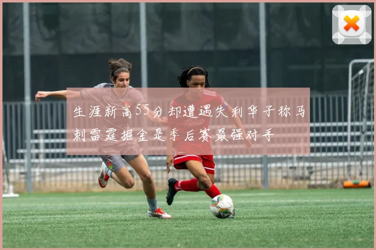 生涯新高55分却遭遇失利华子称马刺雷霆掘金是季后赛最强对手