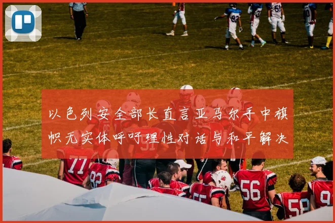 以色列安全部长直言亚马尔手中旗帜无实体呼吁理性对话与和平解决方案