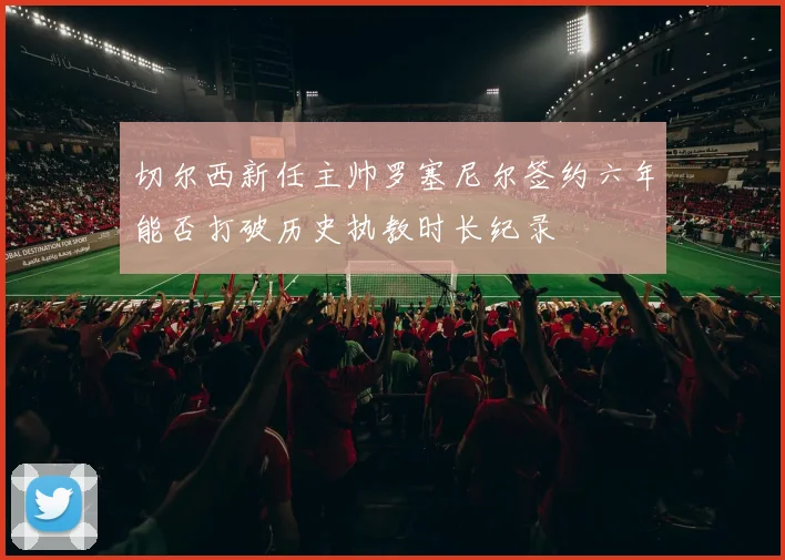 切尔西新任主帅罗塞尼尔签约六年能否打破历史执教时长纪录