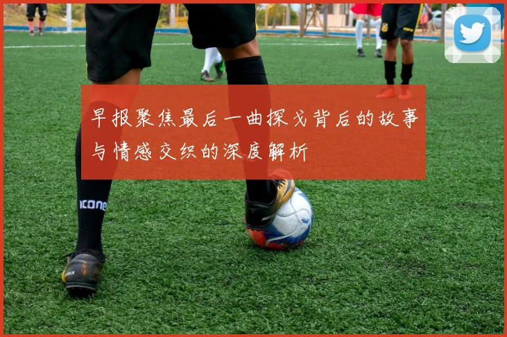 早报聚焦最后一曲探戈背后的故事与情感交织的深度解析