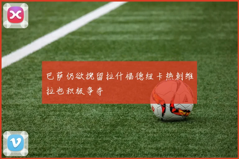 巴萨仍欲挽留拉什福德纽卡热刺维拉也积极争夺