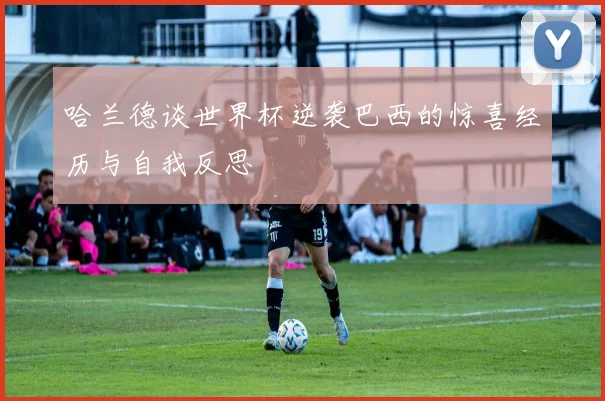 哈兰德谈世界杯逆袭巴西的惊喜经历与自我反思