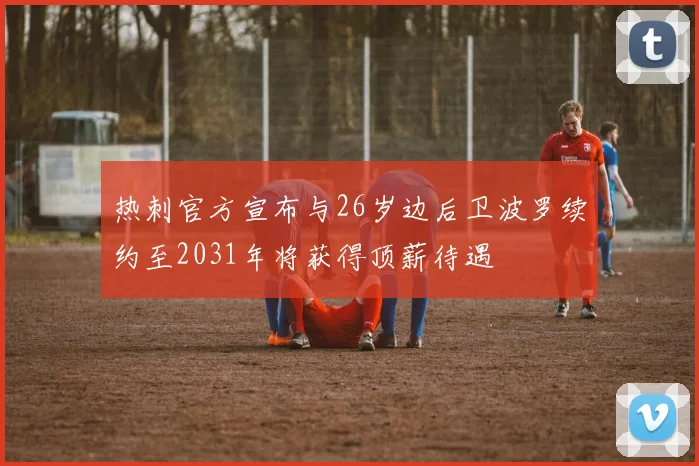 热刺官方宣布与26岁边后卫波罗续约至2031年将获得顶薪待遇