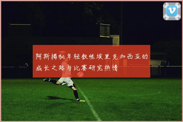 阿斯揭秘年轻教练埃里克加西亚的成长之路与比赛研究热情