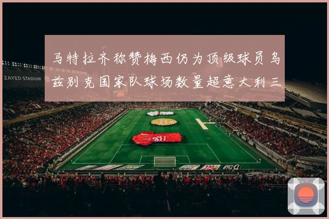 马特拉齐称赞梅西仍为顶级球员乌兹别克国家队球场数量超意大利三倍
