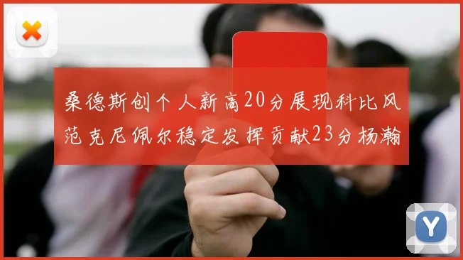 桑德斯创个人新高20分展现科比风范克尼佩尔稳定发挥贡献23分杨瀚森短短2分钟斩获4分