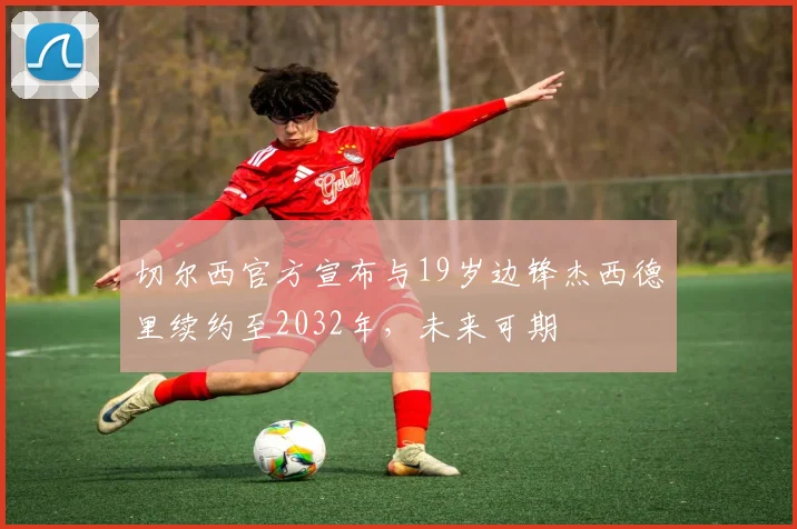 切尔西官方宣布与19岁边锋杰西德里续约至2032年，未来可期