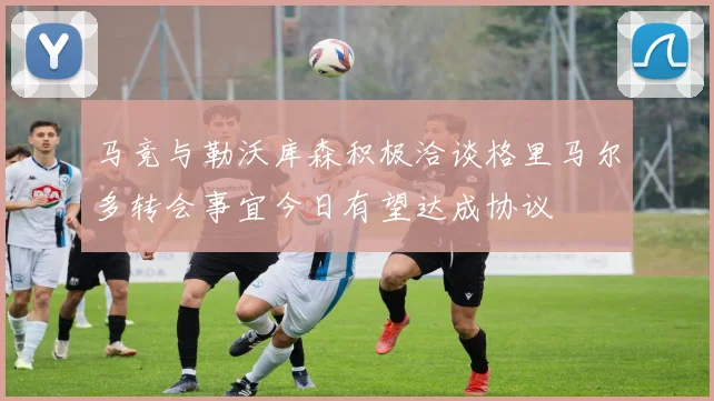 马竞与勒沃库森积极洽谈格里马尔多转会事宜今日有望达成协议